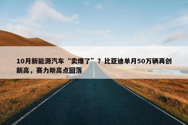 10月新能源汽车“卖爆了”？比亚迪单月50万辆再创新高，赛力斯高点回落