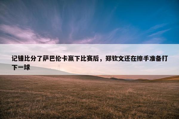 记错比分了萨巴伦卡赢下比赛后，郑钦文还在擦手准备打下一球