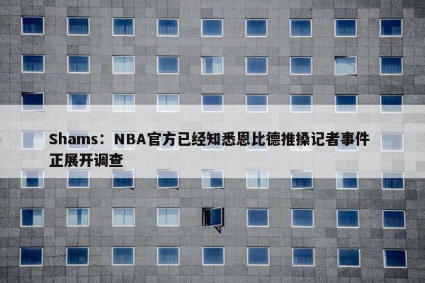 Shams：NBA官方已经知悉恩比德推搡记者事件 正展开调查