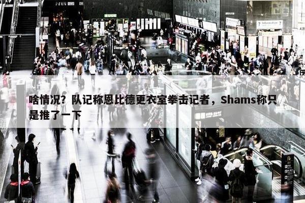 啥情况？队记称恩比德更衣室拳击记者，Shams称只是推了一下