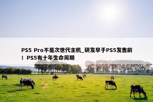 PS5 Pro不是次世代主机_研发早于PS5发售前！PS5有十年生命周期