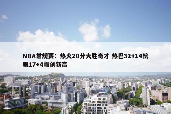 NBA常规赛：热火20分大胜奇才 热巴32+14榜眼17+4帽创新高