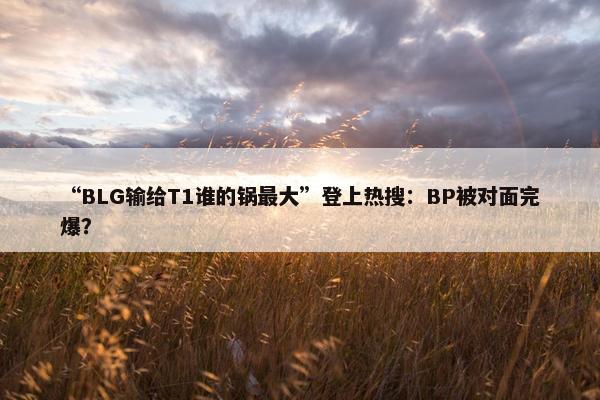 “BLG输给T1谁的锅最大”登上热搜：BP被对面完爆？