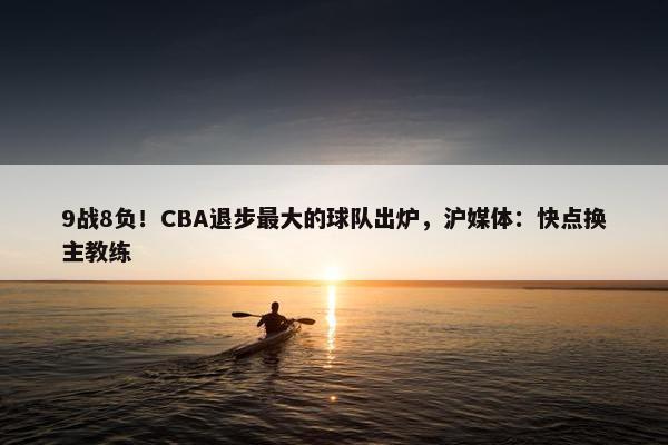 9战8负！CBA退步最大的球队出炉，沪媒体：快点换主教练