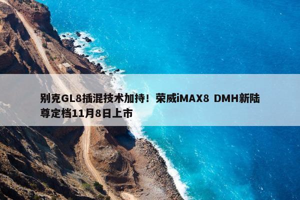 别克GL8插混技术加持！荣威iMAX8 DMH新陆尊定档11月8日上市