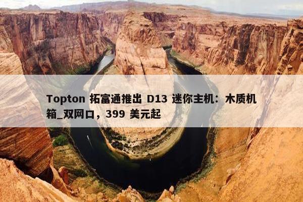 Topton 拓富通推出 D13 迷你主机：木质机箱_双网口，399 美元起