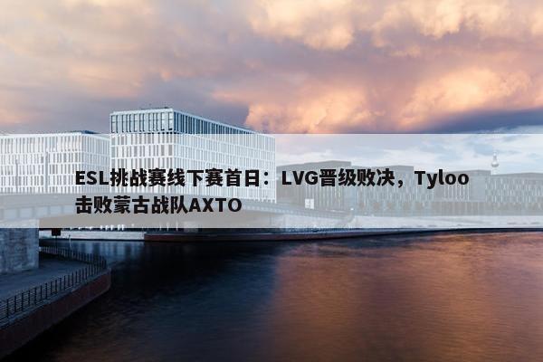 ESL挑战赛线下赛首日：LVG晋级败决，Tyloo击败蒙古战队AXTO