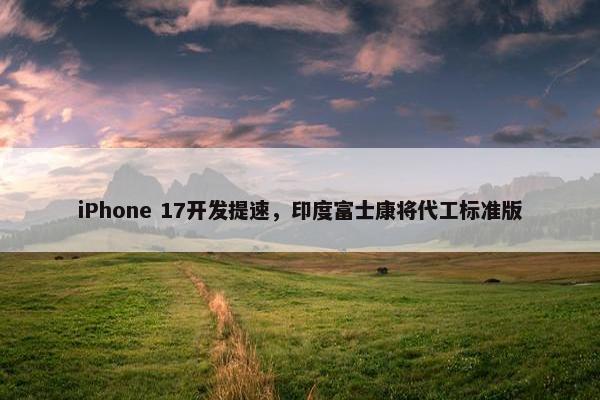 iPhone 17开发提速，印度富士康将代工标准版