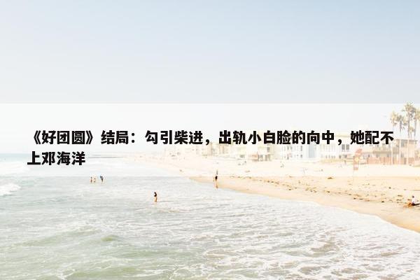 《好团圆》结局：勾引柴进，出轨小白脸的向中，她配不上邓海洋