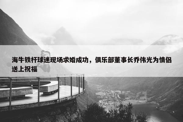 海牛铁杆球迷现场求婚成功，俱乐部董事长乔伟光为情侣送上祝福