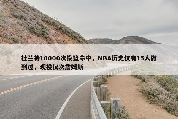 杜兰特10000次投篮命中，NBA历史仅有15人做到过，现役仅次詹姆斯