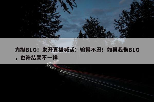 力挺BLG！朱开直播喊话：输得不丑！如果我带BLG，也许结果不一样