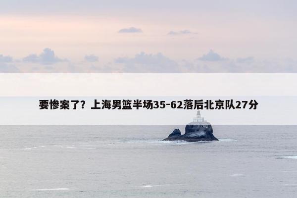 要惨案了？上海男篮半场35-62落后北京队27分