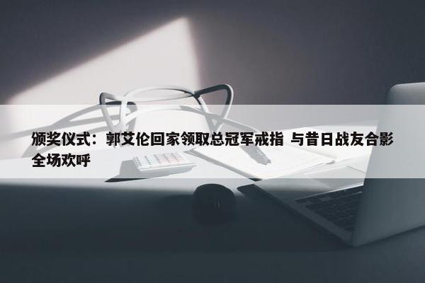 颁奖仪式：郭艾伦回家领取总冠军戒指 与昔日战友合影全场欢呼