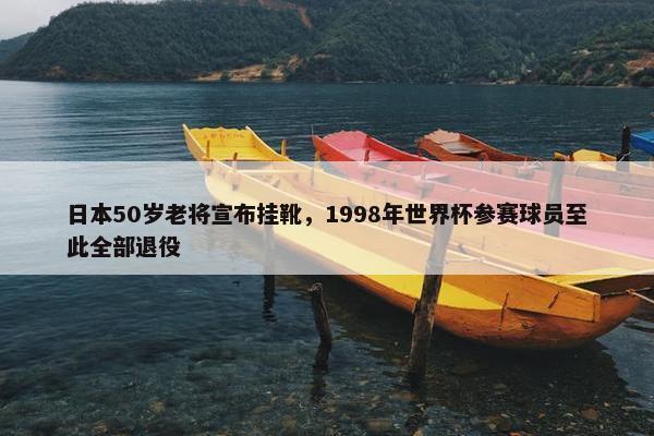 日本50岁老将宣布挂靴，1998年世界杯参赛球员至此全部退役