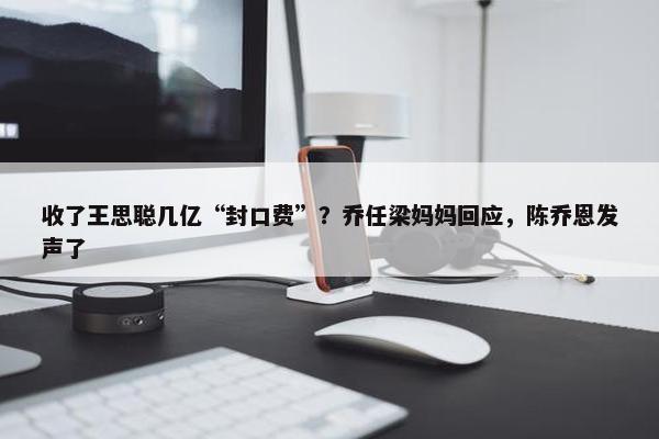 收了王思聪几亿“封口费”？乔任梁妈妈回应，陈乔恩发声了