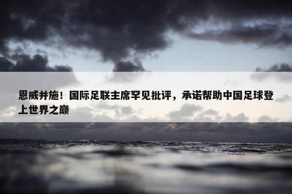 恩威并施！国际足联主席罕见批评，承诺帮助中国足球登上世界之巅