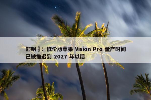 郭明錤：低价版苹果 Vision Pro 量产时间已被推迟到 2027 年以后