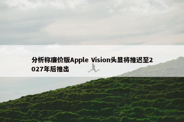 分析称廉价版Apple Vision头显将推迟至2027年后推出