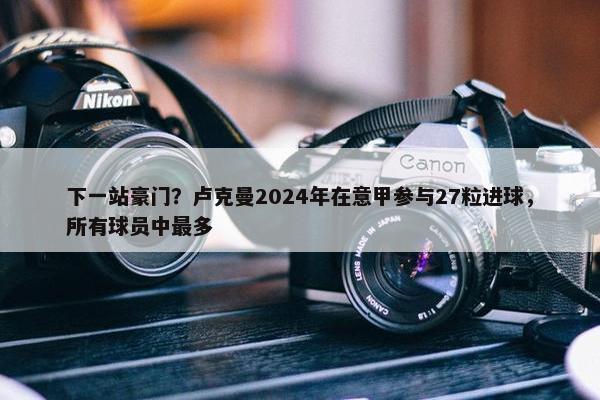 下一站豪门？卢克曼2024年在意甲参与27粒进球，所有球员中最多