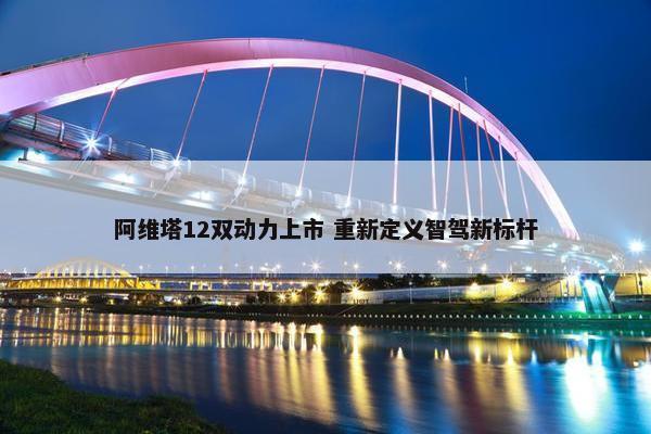 阿维塔12双动力上市 重新定义智驾新标杆