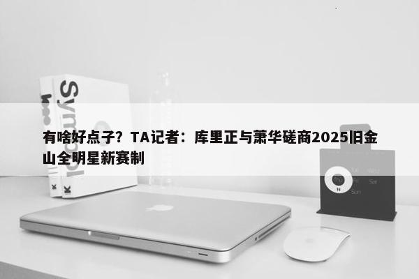 有啥好点子？TA记者：库里正与萧华磋商2025旧金山全明星新赛制