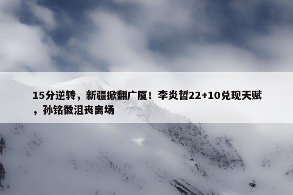 15分逆转，新疆掀翻广厦！李炎哲22+10兑现天赋，孙铭徽沮丧离场