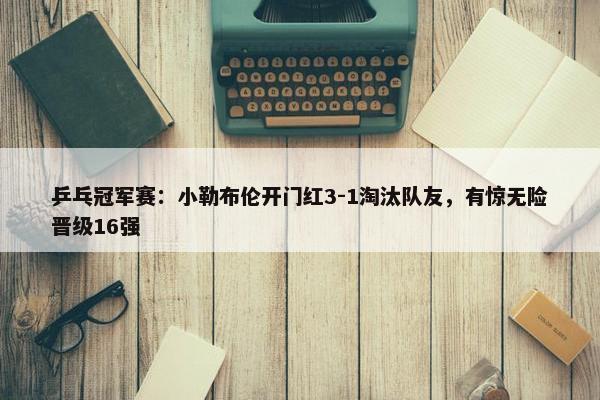 乒乓冠军赛：小勒布伦开门红3-1淘汰队友，有惊无险晋级16强