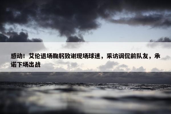 感动！艾伦退场鞠躬致谢现场球迷，采访调侃前队友，承诺下场出战