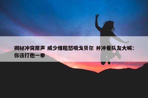 揭秘冲突原声 威少爆粗怒喷戈贝尔 并冲着队友大喊：你该打他一拳