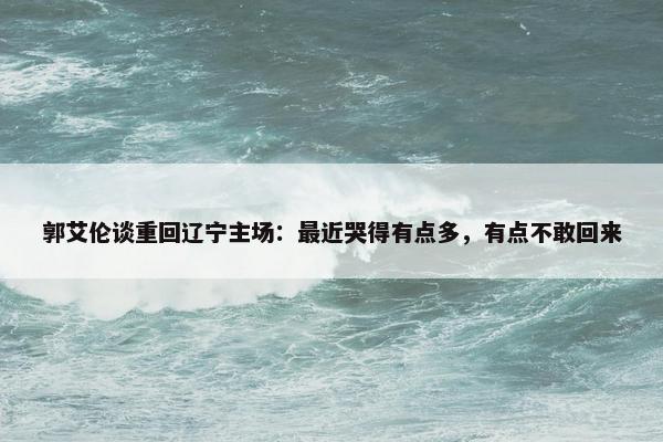 郭艾伦谈重回辽宁主场：最近哭得有点多，有点不敢回来