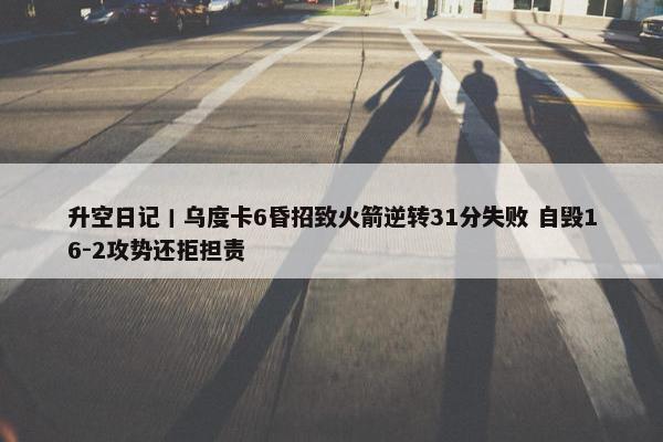 升空日记丨乌度卡6昏招致火箭逆转31分失败 自毁16-2攻势还拒担责