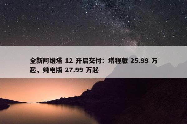 全新阿维塔 12 开启交付：增程版 25.99 万起，纯电版 27.99 万起