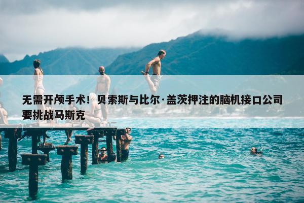 无需开颅手术！贝索斯与比尔·盖茨押注的脑机接口公司要挑战马斯克