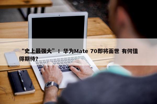 “史上最强大”！华为Mate 70即将面世 有何值得期待？