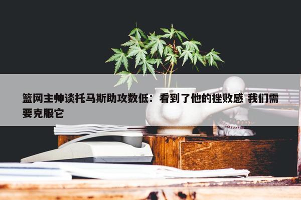 篮网主帅谈托马斯助攻数低：看到了他的挫败感 我们需要克服它