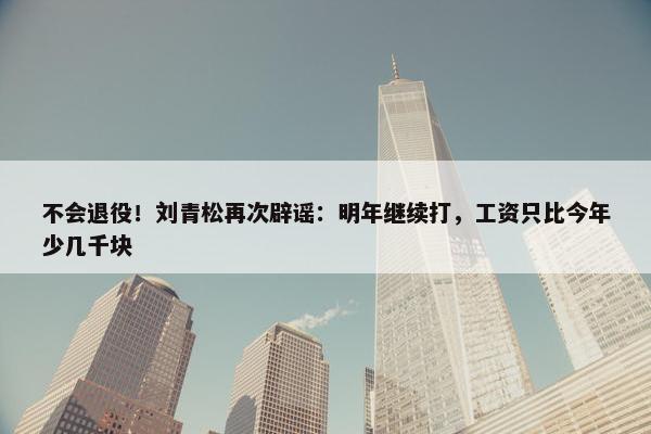 不会退役！刘青松再次辟谣：明年继续打，工资只比今年少几千块