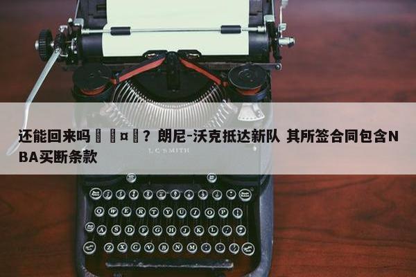 还能回来吗🤔？朗尼-沃克抵达新队 其所签合同包含NBA买断条款