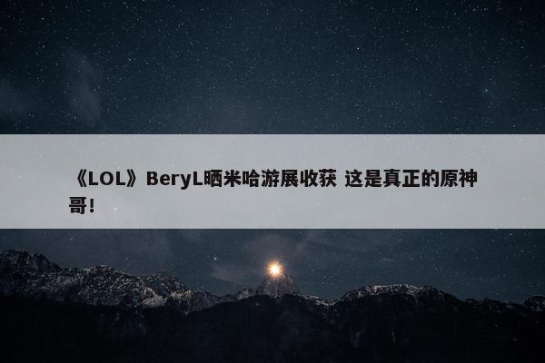 《LOL》BeryL晒米哈游展收获 这是真正的原神哥！