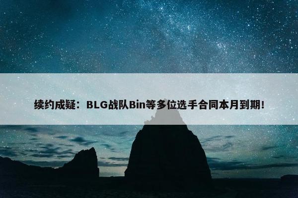 续约成疑：BLG战队Bin等多位选手合同本月到期！