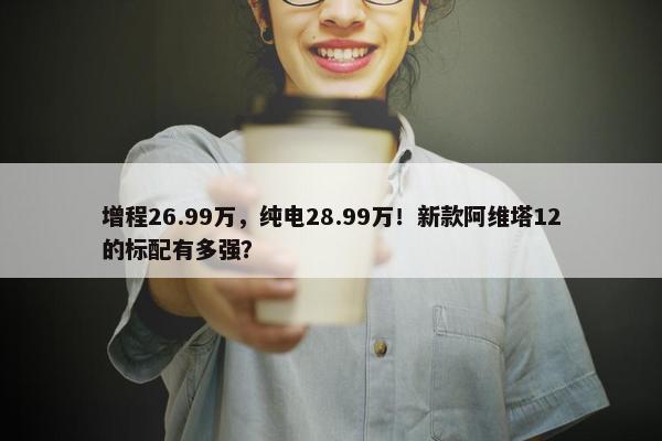 增程26.99万，纯电28.99万！新款阿维塔12的标配有多强？