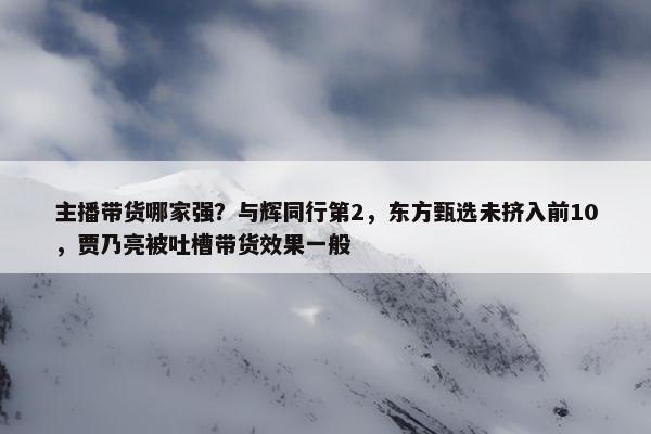 主播带货哪家强？与辉同行第2，东方甄选未挤入前10，贾乃亮被吐槽带货效果一般