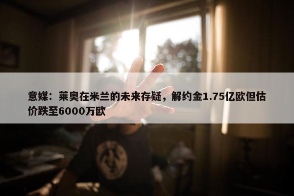 意媒：莱奥在米兰的未来存疑，解约金1.75亿欧但估价跌至6000万欧