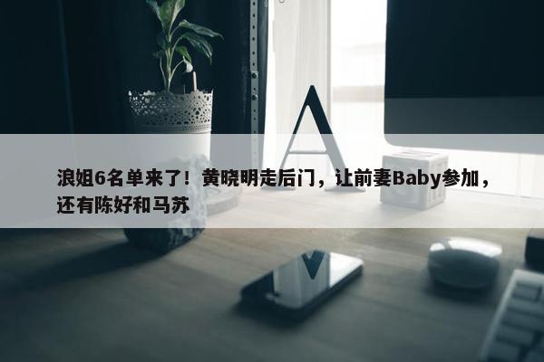 浪姐6名单来了！黄晓明走后门，让前妻Baby参加，还有陈好和马苏