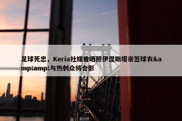 足球死忠，Keria社媒曾晒照伊涅斯塔亲签球衣&amp;与热刺众将合影