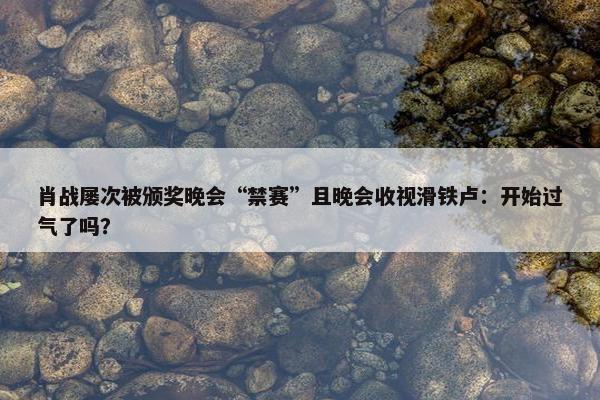 肖战屡次被颁奖晚会“禁赛”且晚会收视滑铁卢：开始过气了吗？