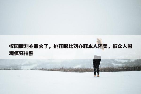 校园版刘亦菲火了，桃花眼比刘亦菲本人还美，被众人围观疯狂拍照