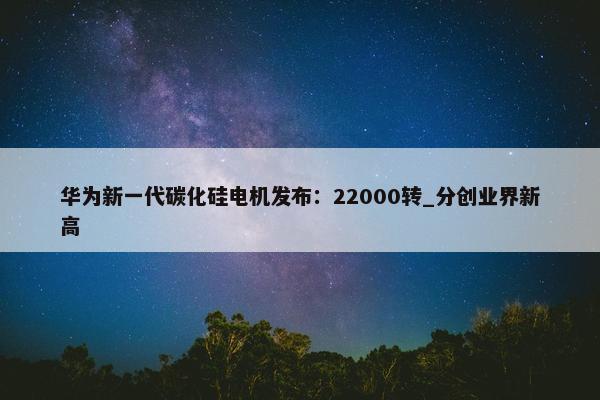 华为新一代碳化硅电机发布：22000转_分创业界新高